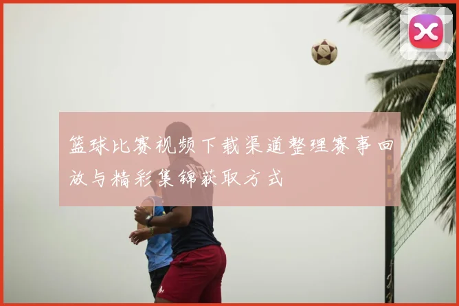 篮球比赛视频下载渠道整理赛事回放与精彩集锦获取方式