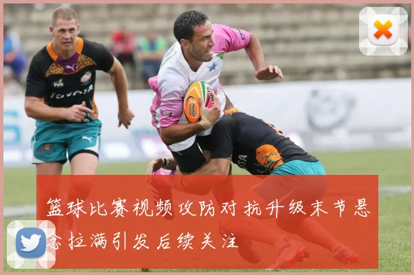 篮球比赛视频攻防对抗升级末节悬念拉满引发后续关注