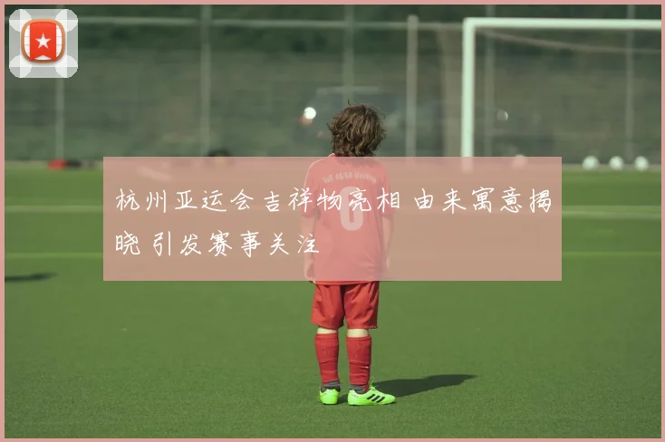 杭州亚运会吉祥物亮相 由来寓意揭晓 引发赛事关注