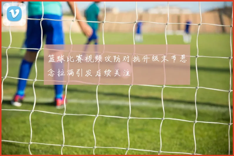 篮球比赛视频攻防对抗升级末节悬念拉满引发后续关注