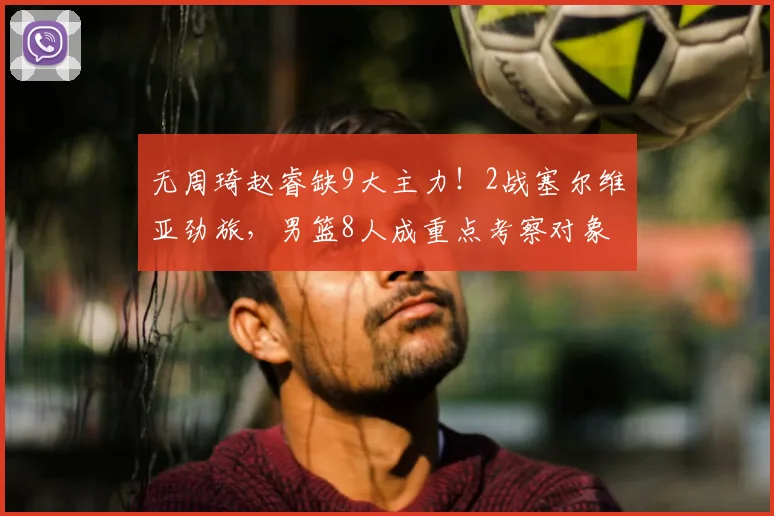 无周琦赵睿缺9大主力!2战塞尔维亚劲旅,男篮8人成重点考察对象