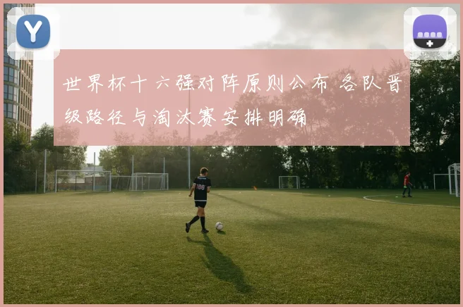 世界杯十六强对阵原则公布 各队晋级路径与淘汰赛安排明确