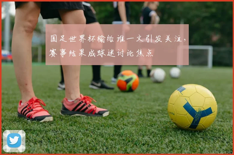国足世界杯输给谁一文引发关注，赛事结果成球迷讨论焦点